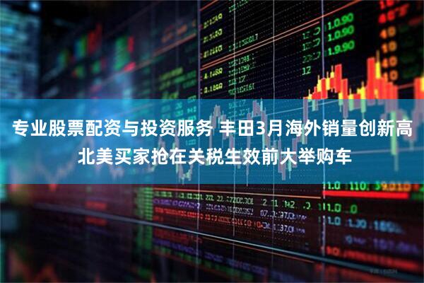 专业股票配资与投资服务 丰田3月海外销量创新高 北美买家抢在关税生效前大举购车