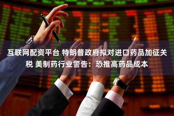 互联网配资平台 特朗普政府拟对进口药品加征关税 美制药行业警告：恐推高药品成本