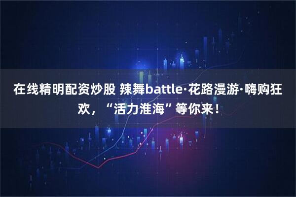 在线精明配资炒股 辣舞battle·花路漫游·嗨购狂欢，“活力淮海”等你来！