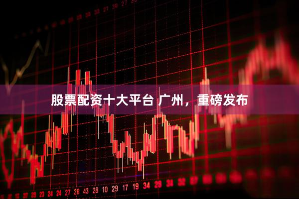 股票配资十大平台 广州，重磅发布