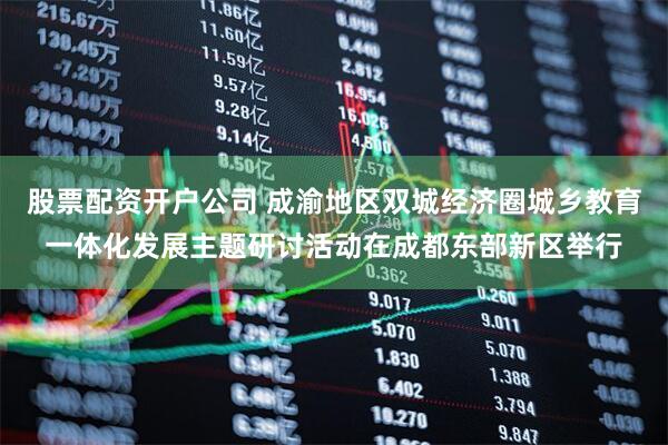 股票配资开户公司 成渝地区双城经济圈城乡教育一体化发展主题研讨活动在成都东部新区举行