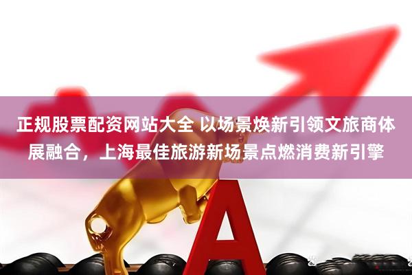 正规股票配资网站大全 以场景焕新引领文旅商体展融合，上海最佳旅游新场景点燃消费新引擎