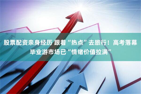 股票配资亲身经历 跟着“热点”去旅行！高考落幕毕业游市场已“情绪价值拉满”