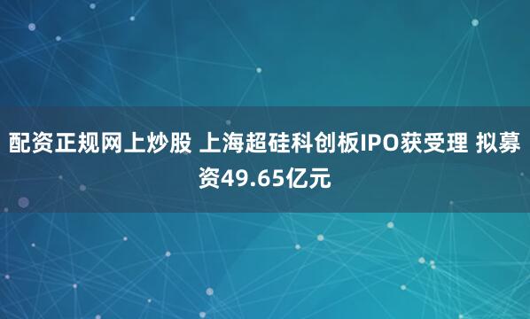 配资正规网上炒股 上海超硅科创板IPO获受理 拟募资49.65亿元