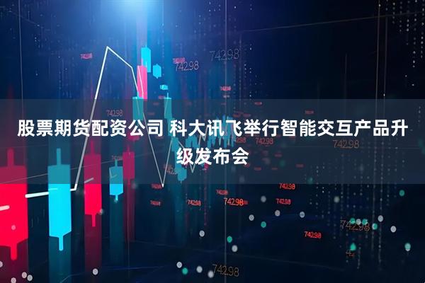股票期货配资公司 科大讯飞举行智能交互产品升级发布会