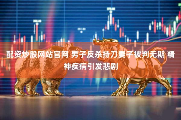配资炒股网站官网 男子反杀持刀妻子被判无期 精神疾病引发悲剧