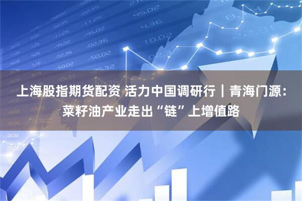 上海股指期货配资 活力中国调研行｜青海门源：菜籽油产业走出“链”上增值路