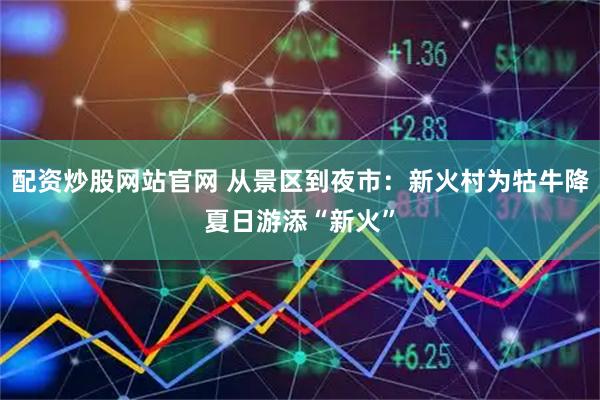 配资炒股网站官网 从景区到夜市：新火村为牯牛降夏日游添“新火”
