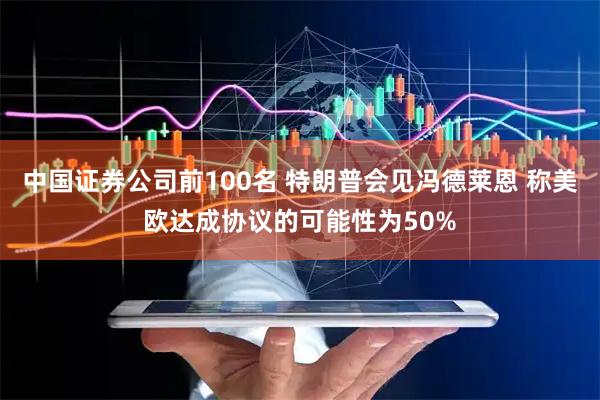 中国证券公司前100名 特朗普会见冯德莱恩 称美欧达成协议的可能性为50%
