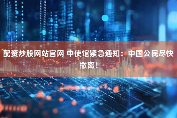 配资炒股网站官网 中使馆紧急通知：中国公民尽快撤离！
