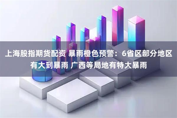 上海股指期货配资 暴雨橙色预警：6省区部分地区有大到暴雨 广西等局地有特大暴雨