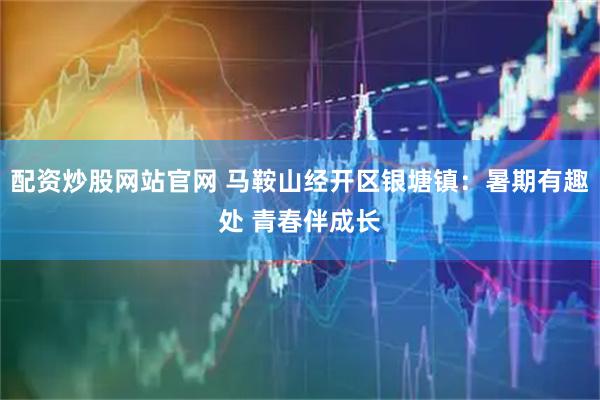 配资炒股网站官网 马鞍山经开区银塘镇：暑期有趣处 青春伴成长