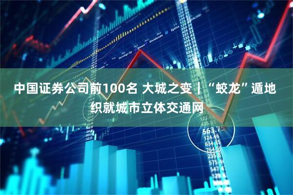 中国证券公司前100名 大城之变｜“蛟龙”遁地 织就城市立体交通网