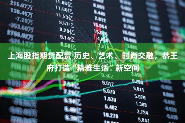 上海股指期货配资 历史、艺术、时尚交融，恭王府打造“精雅生活”新空间
