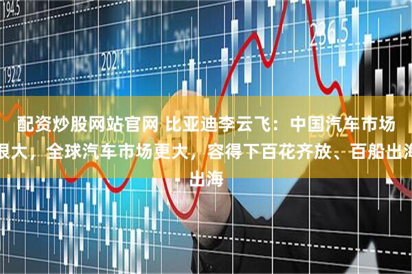 配资炒股网站官网 比亚迪李云飞：中国汽车市场很大，全球汽车市场更大，容得下百花齐放、百船出海