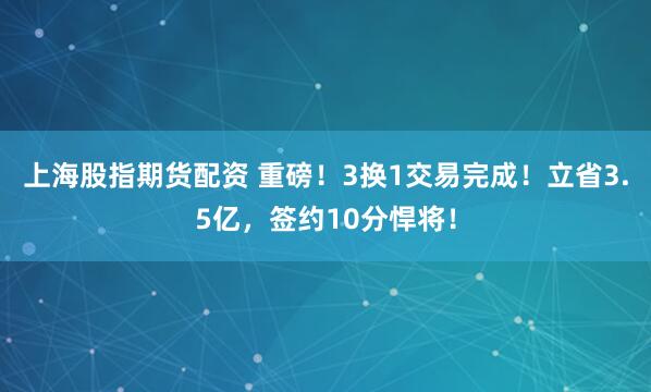 上海股指期货配资 重磅！3换1交易完成！立省3.5亿，签约10分悍将！