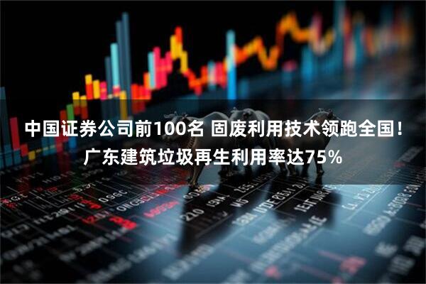中国证券公司前100名 固废利用技术领跑全国！广东建筑垃圾再生利用率达75%