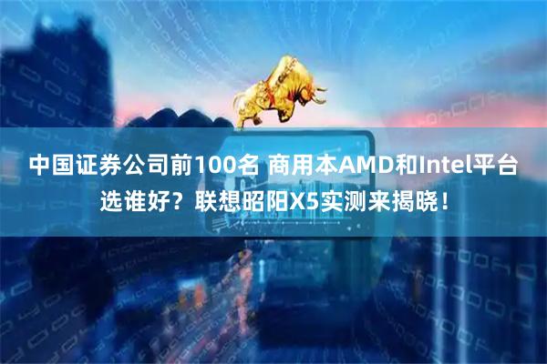 中国证券公司前100名 商用本AMD和Intel平台选谁好？联想昭阳X5实测来揭晓！