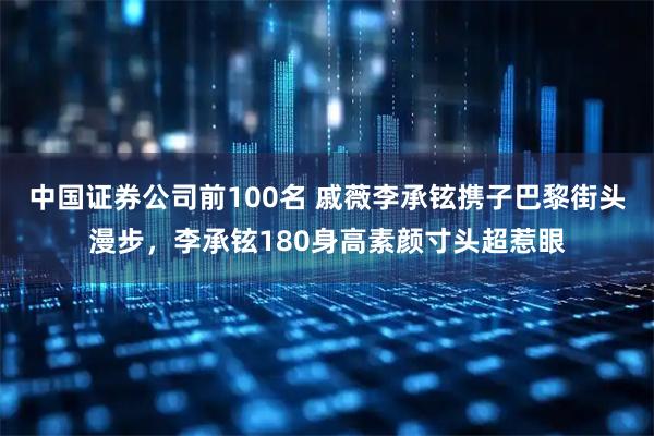 中国证券公司前100名 戚薇李承铉携子巴黎街头漫步，李承铉180身高素颜寸头超惹眼