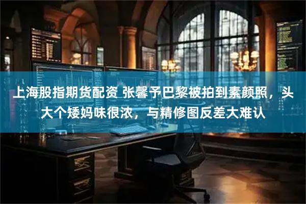 上海股指期货配资 张馨予巴黎被拍到素颜照，头大个矮妈味很浓，与精修图反差大难认