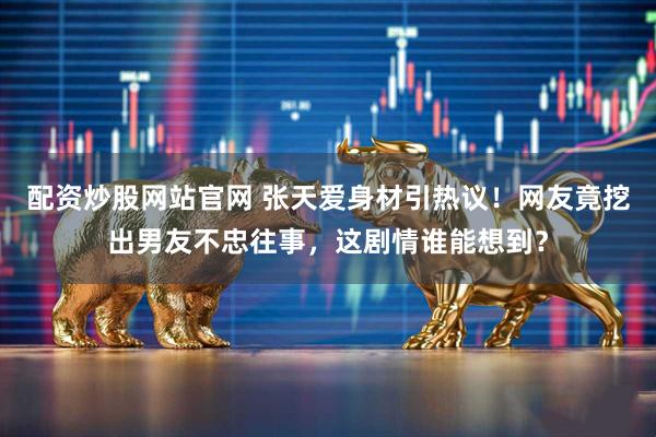 配资炒股网站官网 张天爱身材引热议！网友竟挖出男友不忠往事，这剧情谁能想到？
