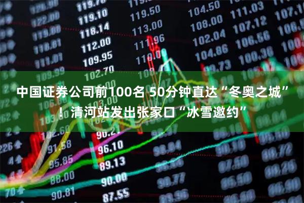 中国证券公司前100名 50分钟直达“冬奥之城”！清河站发出张家口“冰雪邀约”