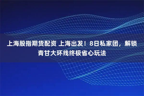 上海股指期货配资 上海出发！8日私家团，解锁青甘大环线终极省心玩法