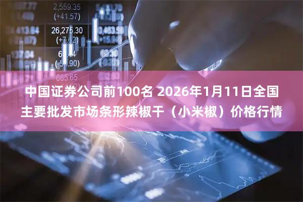 中国证券公司前100名 2026年1月11日全国主要批发市场条形辣椒干（小米椒）价格行情