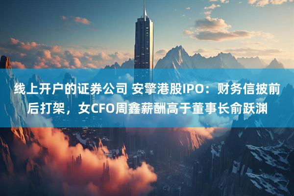 线上开户的证券公司 安擎港股IPO：财务信披前后打架，女CFO周鑫薪酬高于董事长俞跃渊