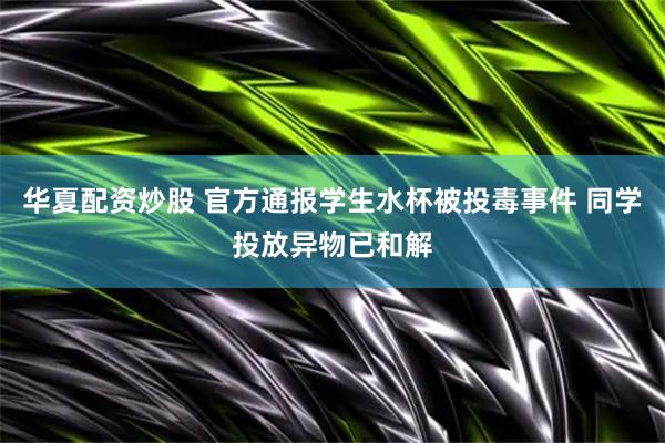 华夏配资炒股 官方通报学生水杯被投毒事件 同学投放异物已和解
