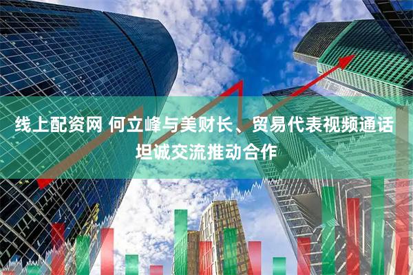 线上配资网 何立峰与美财长、贸易代表视频通话 坦诚交流推动合作