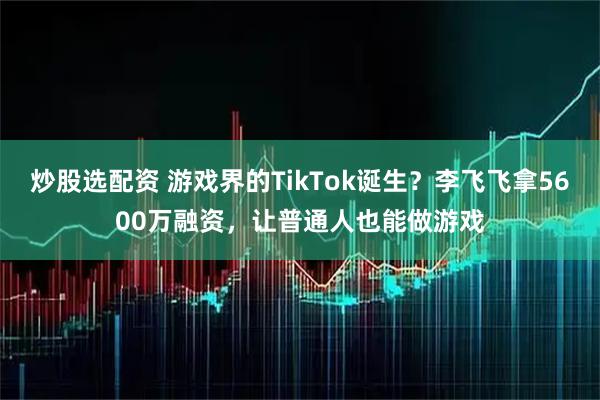 炒股选配资 游戏界的TikTok诞生？李飞飞拿5600万融资，让普通人也能做游戏