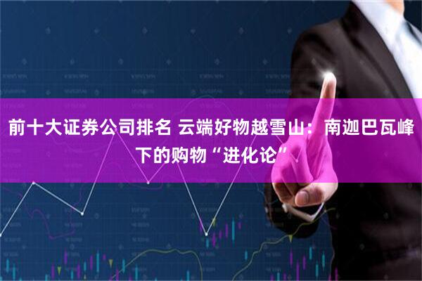 前十大证券公司排名 云端好物越雪山：南迦巴瓦峰下的购物“进化论”
