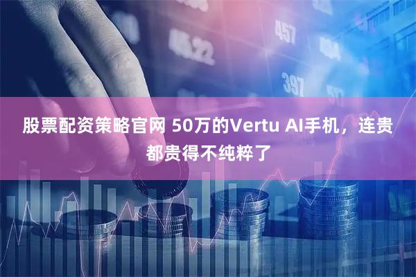 股票配资策略官网 50万的Vertu AI手机，连贵都贵得不纯粹了
