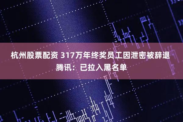 杭州股票配资 317万年终奖员工因泄密被辞退 腾讯：已拉入黑名单