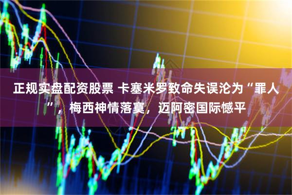 正规实盘配资股票 卡塞米罗致命失误沦为“罪人”，梅西神情落寞，迈阿密国际憾平
