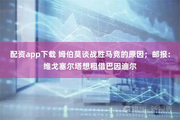 配资app下载 姆伯莫谈战胜马竞的原因；邮报：维戈塞尔塔想租借巴因迪尔