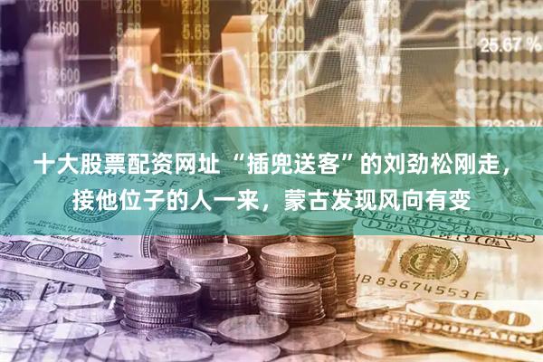 十大股票配资网址 “插兜送客”的刘劲松刚走，接他位子的人一来，蒙古发现风向有变