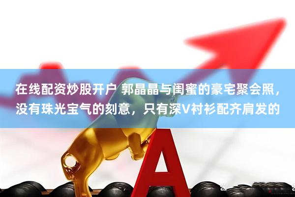 在线配资炒股开户 郭晶晶与闺蜜的豪宅聚会照，没有珠光宝气的刻意，只有深V衬衫配齐肩发的