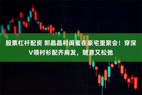 股票杠杆配资 郭晶晶和闺蜜在豪宅里聚会！穿深V领衬衫配齐肩发，随意又松弛