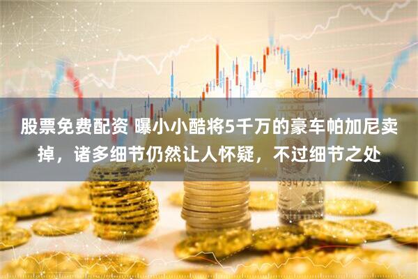 股票免费配资 曝小小酷将5千万的豪车帕加尼卖掉，诸多细节仍然让人怀疑，不过细节之处