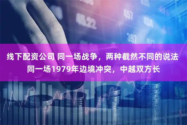 线下配资公司 同一场战争，两种截然不同的说法 同一场1979年边境冲突，中越双方长
