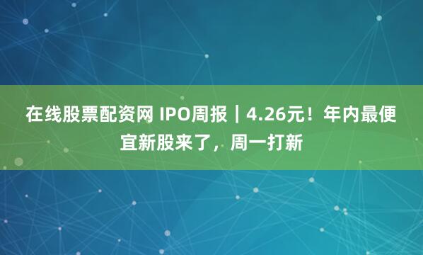 在线股票配资网 IPO周报｜4.26元！年内最便宜新股来了，周一打新