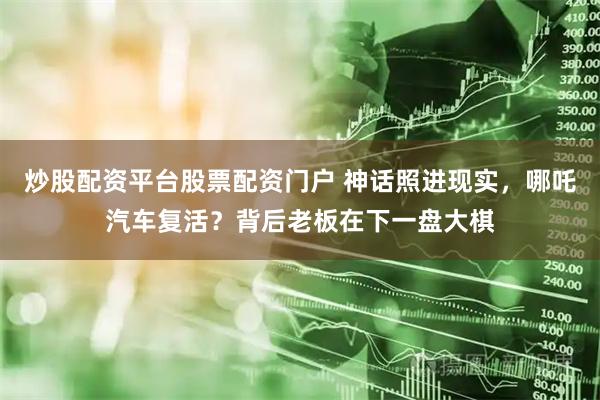 炒股配资平台股票配资门户 神话照进现实，哪吒汽车复活？背后老板在下一盘大棋