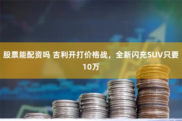 股票能配资吗 吉利开打价格战，全新闪充SUV只要10万